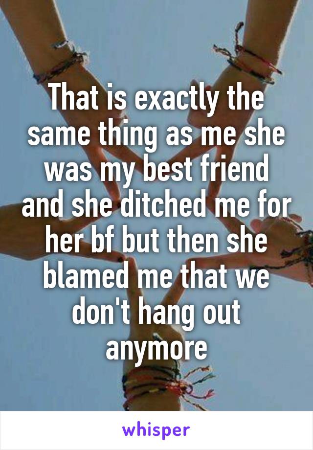 That is exactly the same thing as me she was my best friend and she ditched me for her bf but then she blamed me that we don't hang out anymore