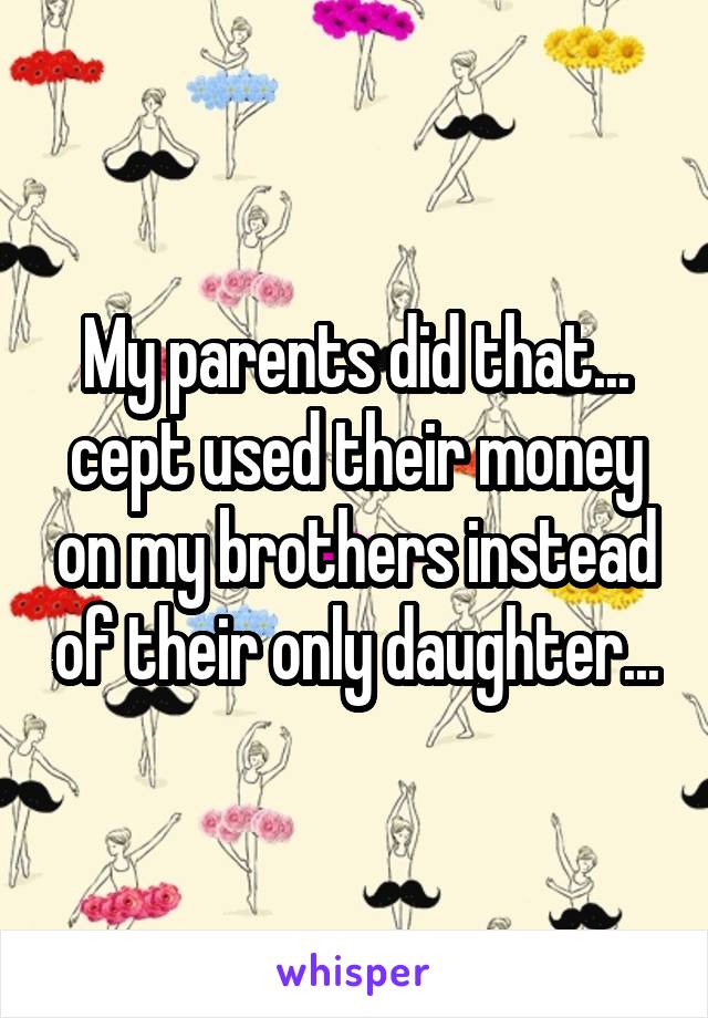 My parents did that... cept used their money on my brothers instead of their only daughter...