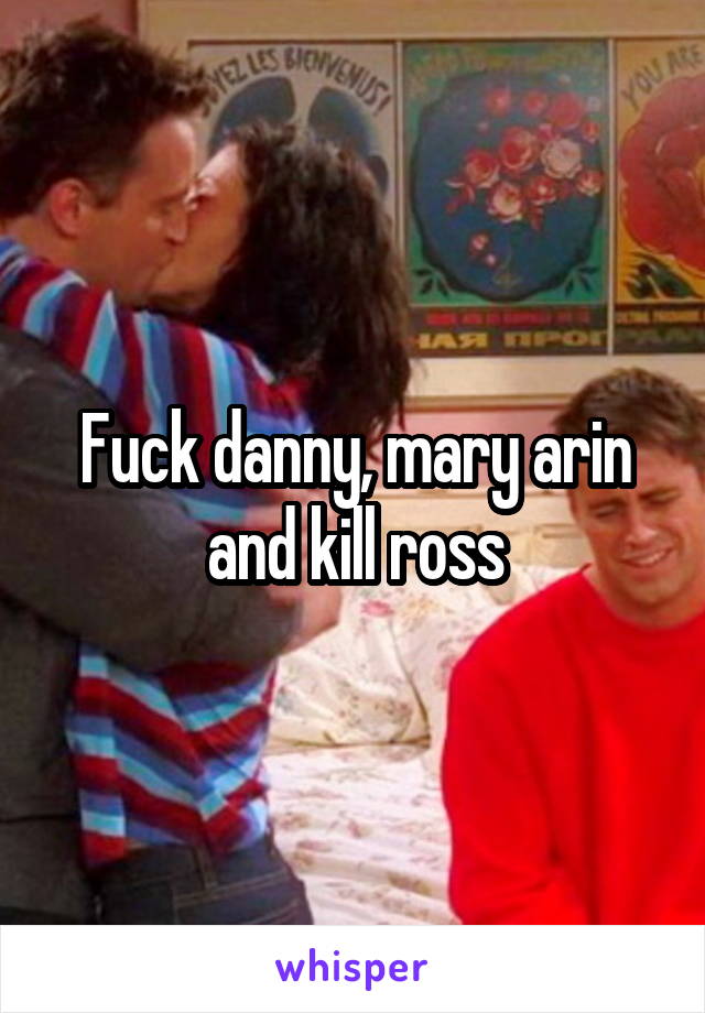 Fuck danny, mary arin and kill ross