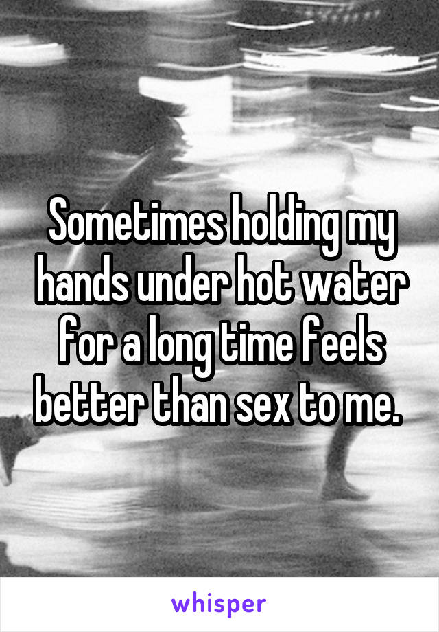 Sometimes holding my hands under hot water for a long time feels better than sex to me. 