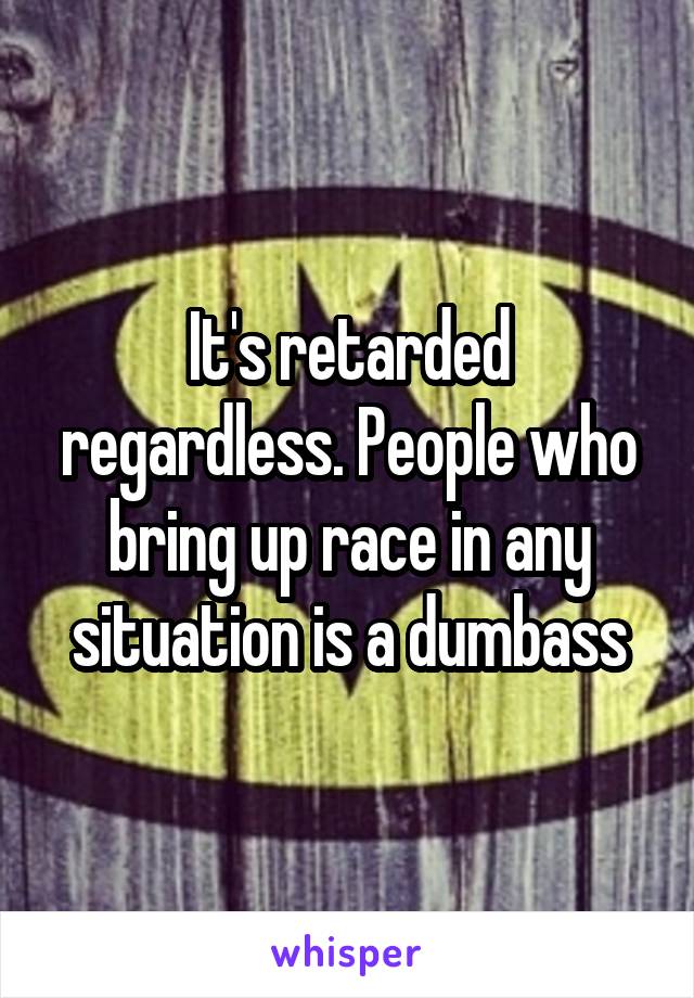 It's retarded regardless. People who bring up race in any situation is a dumbass