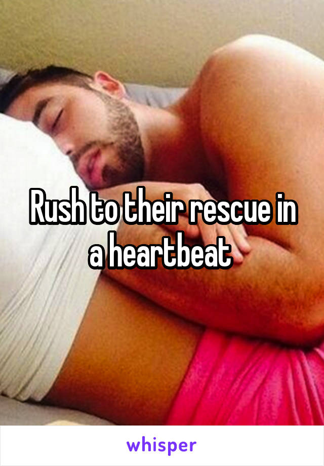 Rush to their rescue in a heartbeat 