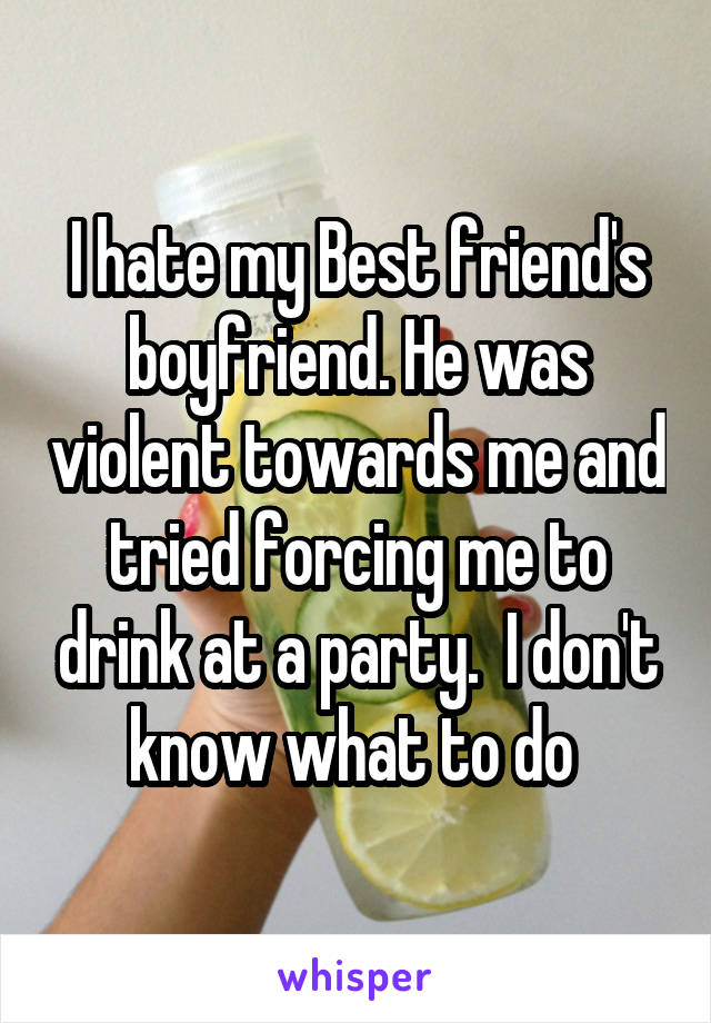 I hate my Best friend's boyfriend. He was violent towards me and tried forcing me to drink at a party.  I don't know what to do 