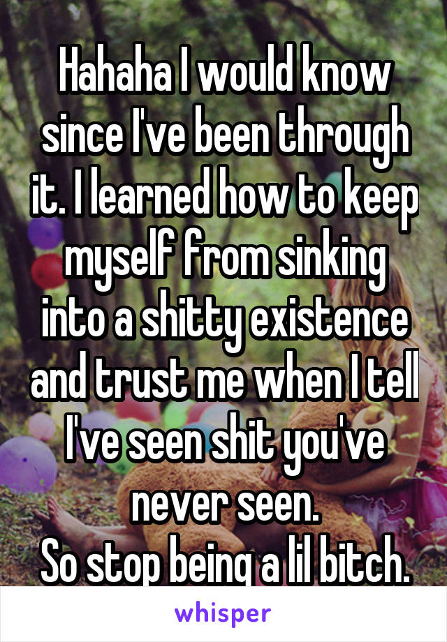 Hahaha I would know since I've been through it. I learned how to keep myself from sinking into a shitty existence and trust me when I tell I've seen shit you've never seen.
So stop being a lil bitch.