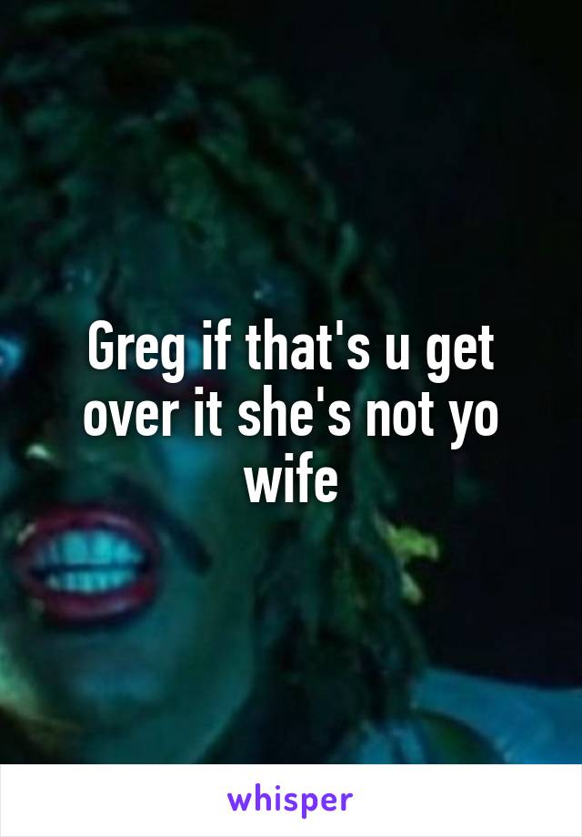 Greg if that's u get over it she's not yo wife