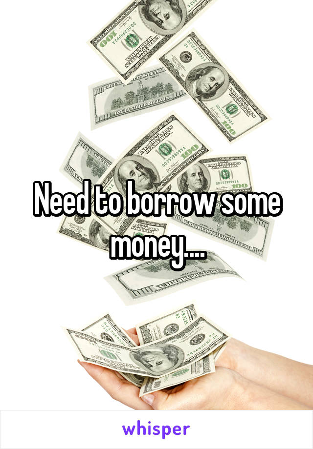 Need to borrow some money....