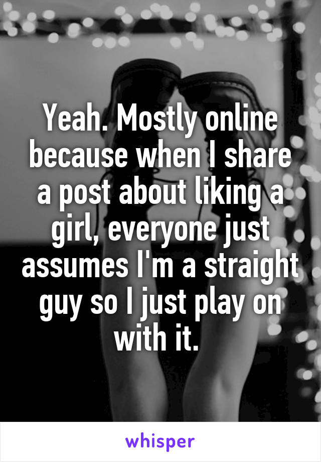 Yeah. Mostly online because when I share a post about liking a girl, everyone just assumes I'm a straight guy so I just play on with it. 