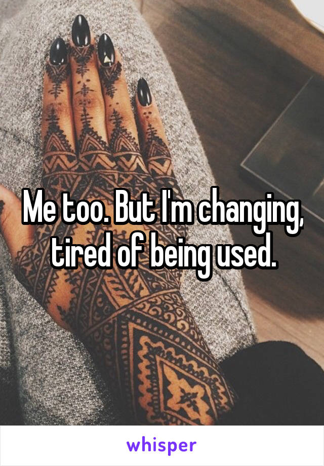 Me too. But I'm changing, tired of being used.