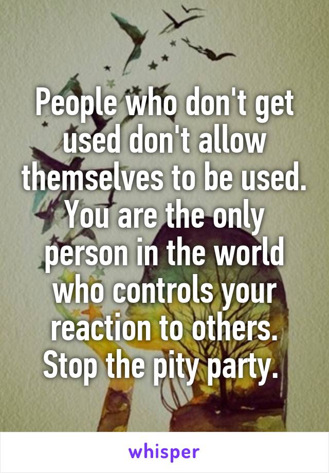 People who don't get used don't allow themselves to be used. You are the only person in the world who controls your reaction to others. Stop the pity party. 
