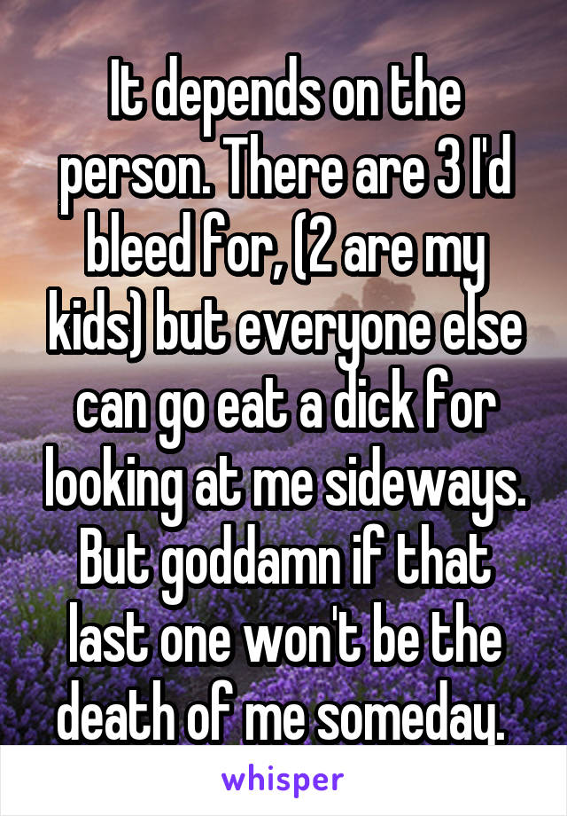 It depends on the person. There are 3 I'd bleed for, (2 are my kids) but everyone else can go eat a dick for looking at me sideways. But goddamn if that last one won't be the death of me someday. 