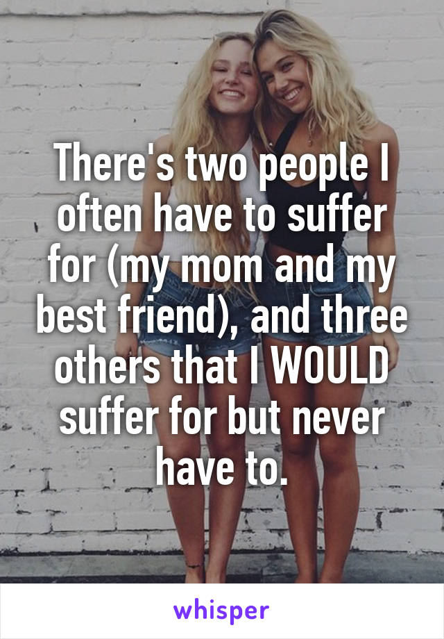 There's two people I often have to suffer for (my mom and my best friend), and three others that I WOULD suffer for but never have to.
