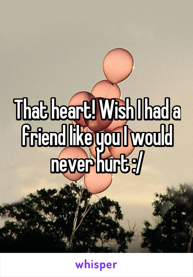 That heart! Wish I had a friend like you I would never hurt :/
