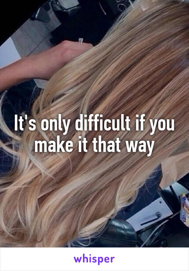 It's only difficult if you make it that way