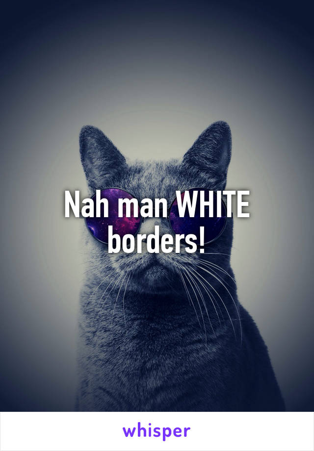 Nah man WHITE borders!