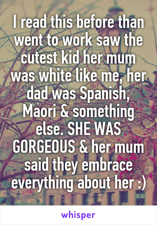 I read this before than went to work saw the cutest kid her mum was white like me, her dad was Spanish, Maori & something else. SHE WAS GORGEOUS & her mum said they embrace everything about her :) 