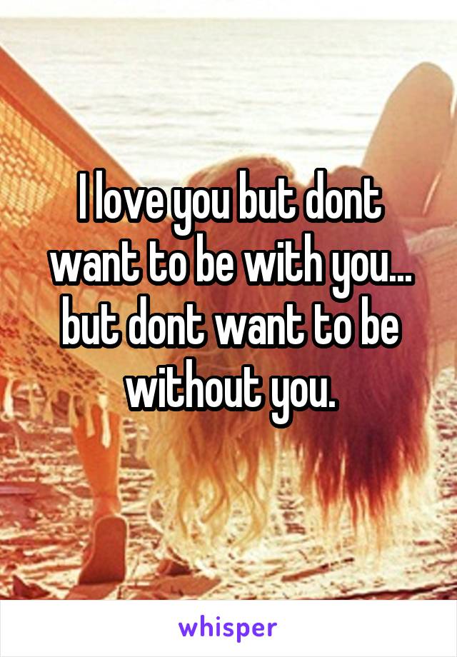 I love you but dont want to be with you... but dont want to be without you.
