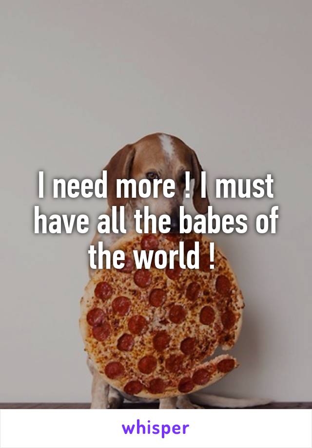 I need more ! I must have all the babes of the world ! 