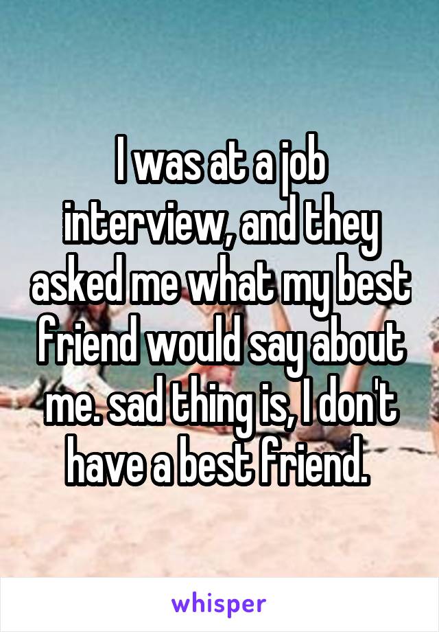 I was at a job interview, and they asked me what my best friend would say about me. sad thing is, I don't have a best friend. 