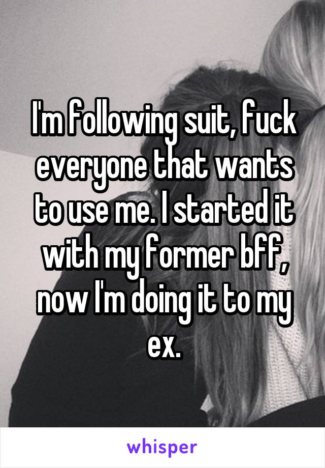 I'm following suit, fuck everyone that wants to use me. I started it with my former bff, now I'm doing it to my ex.