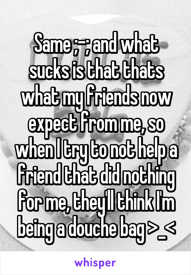 Same ;-; and what sucks is that thats what my friends now expect from me, so when I try to not help a friend that did nothing for me, they'll think I'm being a douche bag >_<