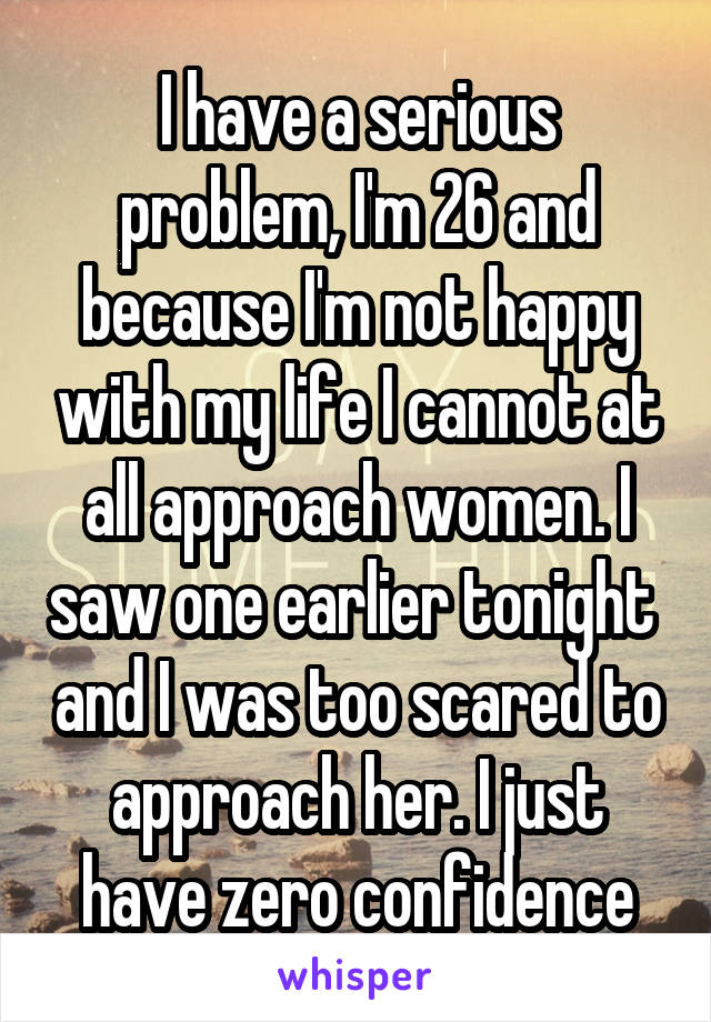 I have a serious problem, I'm 26 and because I'm not happy with my life I cannot at all approach women. I saw one earlier tonight  and I was too scared to approach her. I just have zero confidence