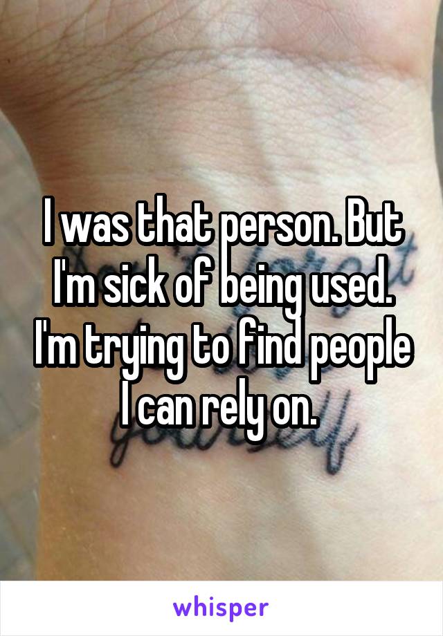 I was that person. But I'm sick of being used. I'm trying to find people I can rely on. 