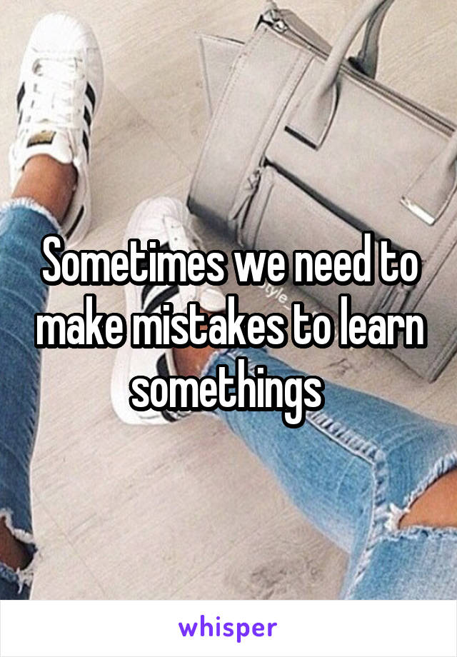 Sometimes we need to make mistakes to learn somethings 
