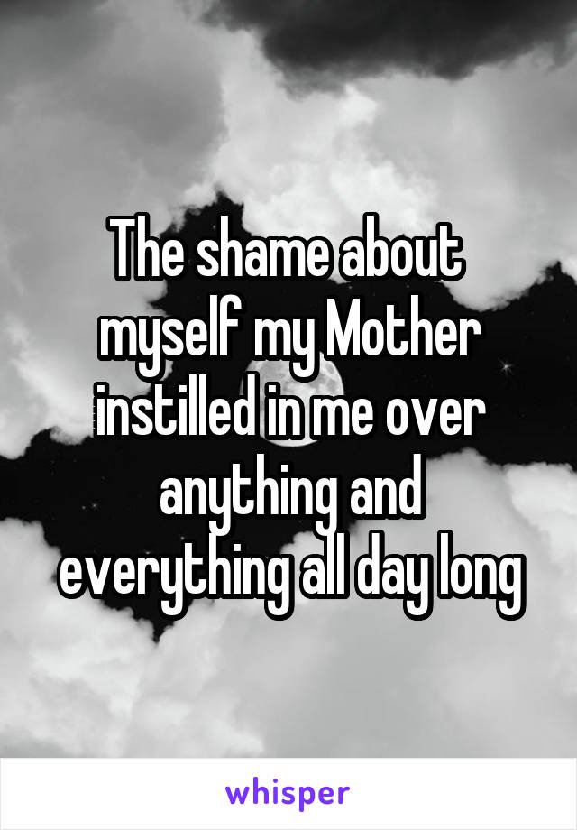 The shame about  myself my Mother instilled in me over anything and everything all day long