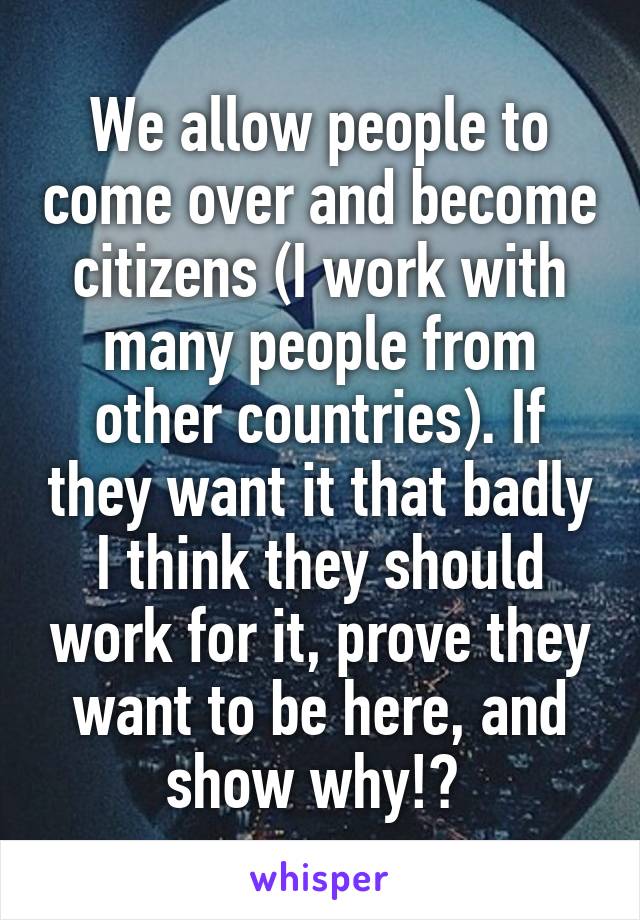 We allow people to come over and become citizens (I work with many people from other countries). If they want it that badly I think they should work for it, prove they want to be here, and show why!? 