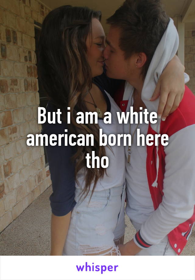 But i am a white american born here tho