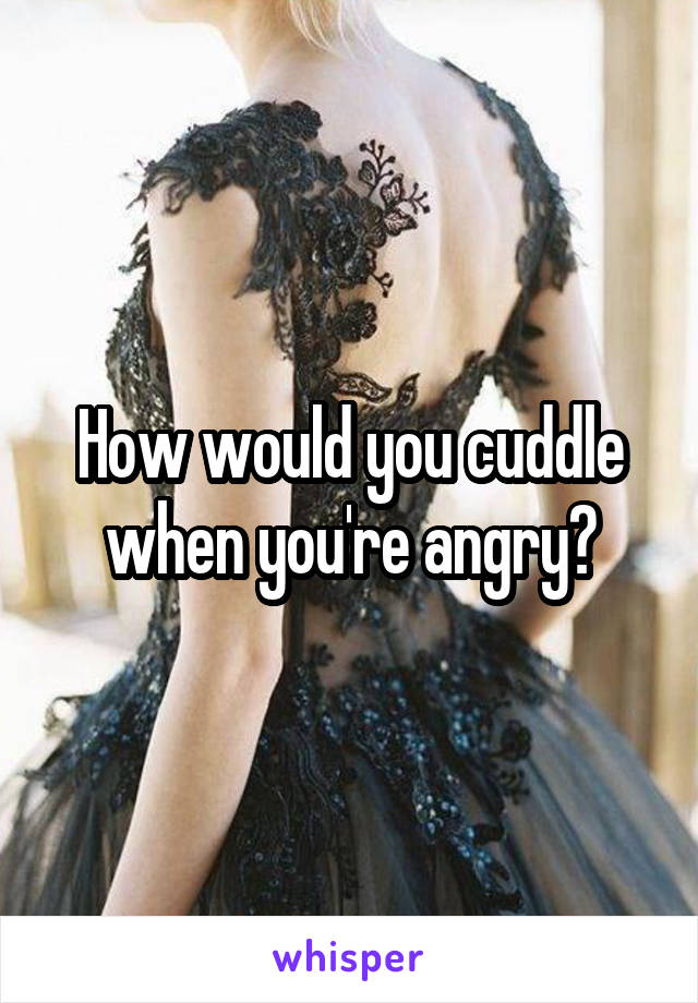 How would you cuddle when you're angry?