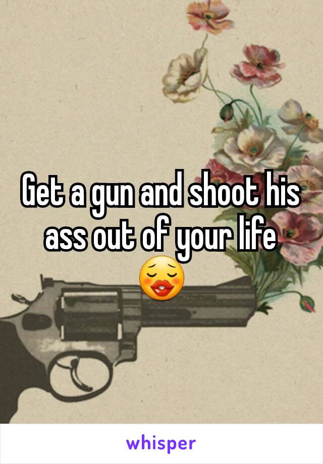 Get a gun and shoot his ass out of your life😗