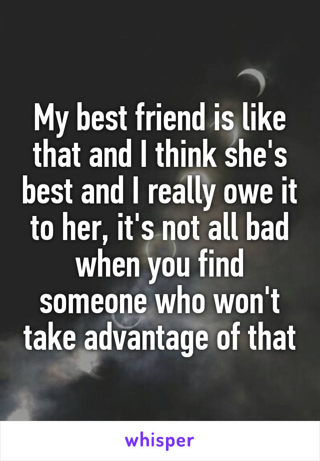 My best friend is like that and I think she's best and I really owe it to her, it's not all bad when you find someone who won't take advantage of that