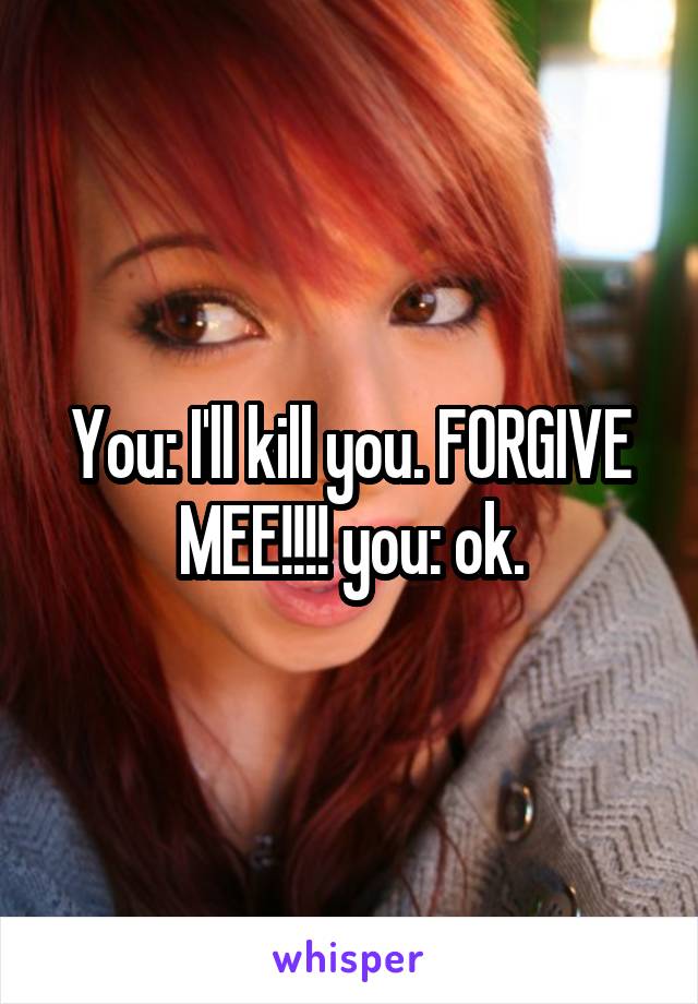 You: I'll kill you. FORGIVE MEE!!!! you: ok.