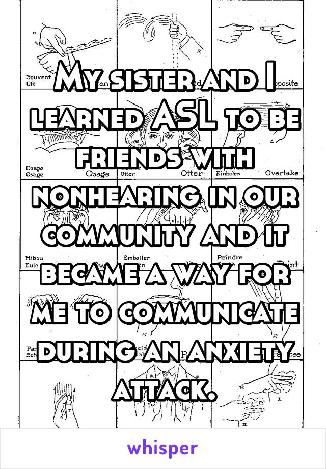 My sister and I learned ASL to be friends with nonhearing in our community and it became a way for me to communicate during an anxiety attack.