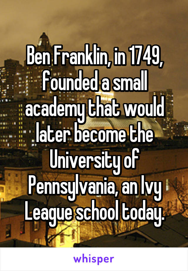 Ben Franklin, in 1749, founded a small academy that would later become the University of Pennsylvania, an Ivy League school today.