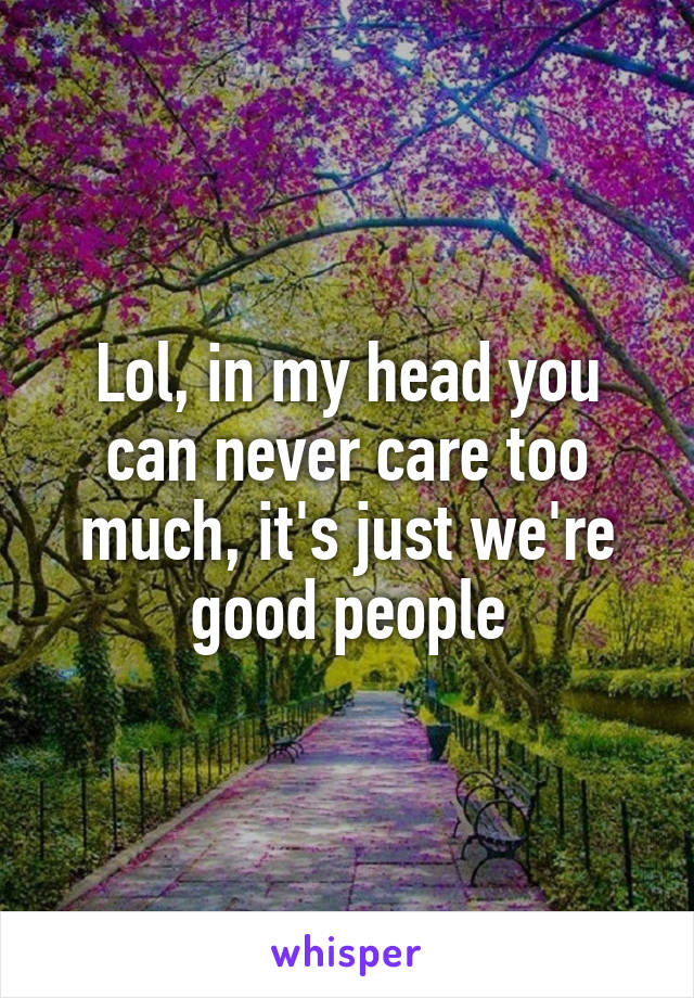 Lol, in my head you can never care too much, it's just we're good people