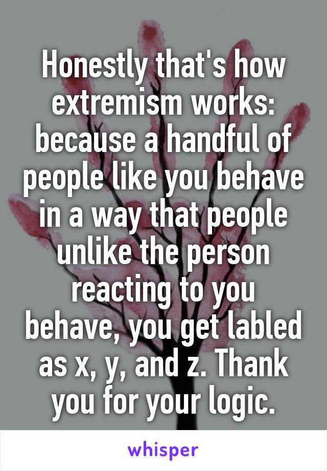 Honestly that's how extremism works: because a handful of people like you behave in a way that people unlike the person reacting to you behave, you get labled as x, y, and z. Thank you for your logic.