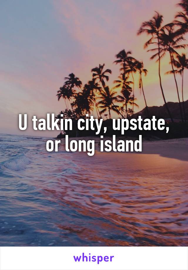 U talkin city, upstate, or long island