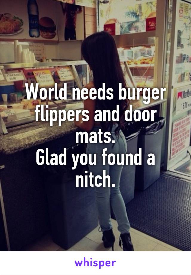 World needs burger flippers and door mats.
Glad you found a nitch.