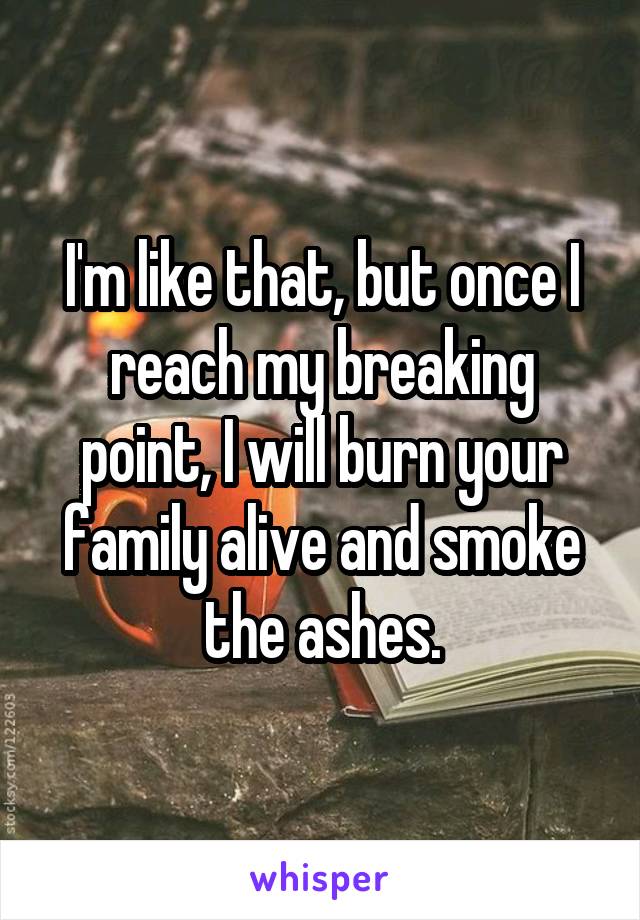 I'm like that, but once I reach my breaking point, I will burn your family alive and smoke the ashes.