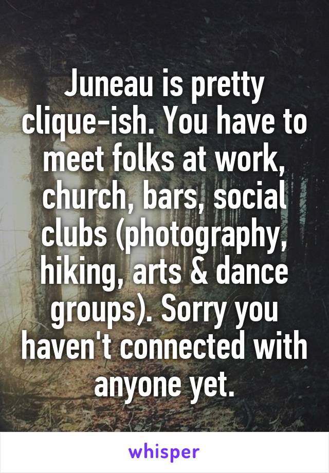 Juneau is pretty clique-ish. You have to meet folks at work, church, bars, social clubs (photography, hiking, arts & dance groups). Sorry you haven't connected with anyone yet.
