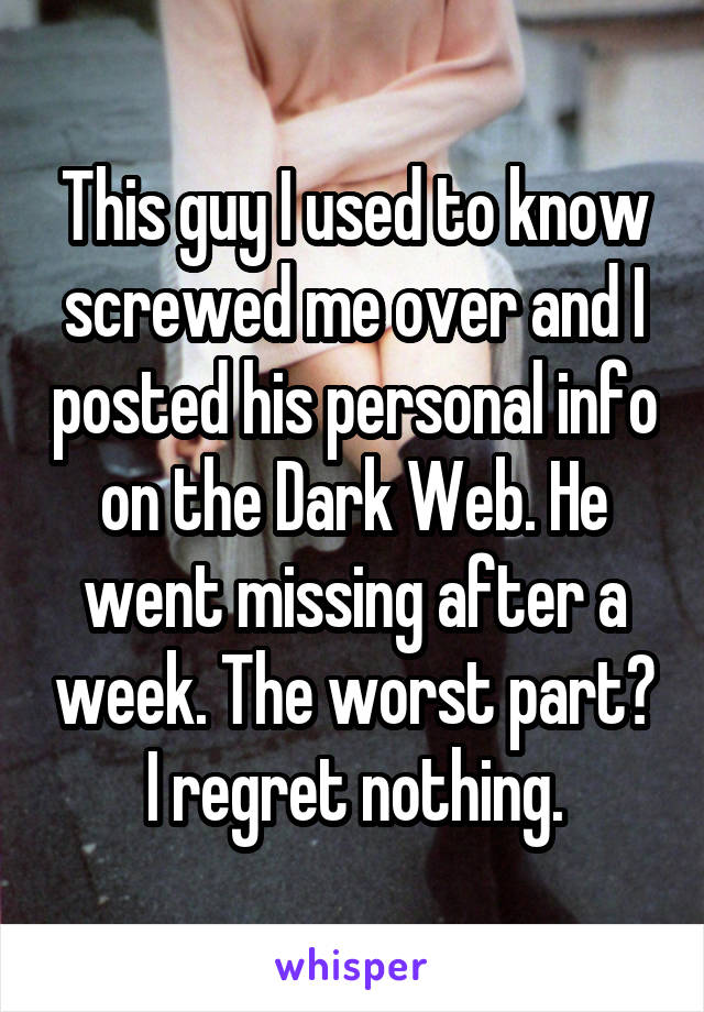 This guy I used to know screwed me over and I posted his personal info on the Dark Web. He went missing after a week. The worst part? I regret nothing.