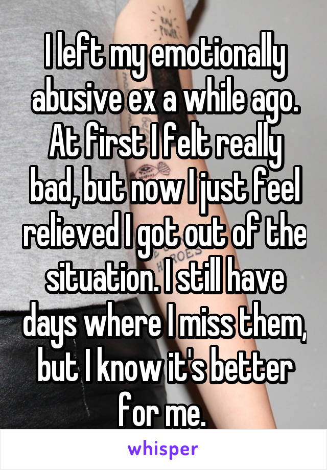 I left my emotionally abusive ex a while ago. At first I felt really bad, but now I just feel relieved I got out of the situation. I still have days where I miss them, but I know it's better for me. 