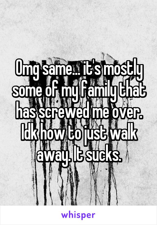 Omg same... it's mostly some of my family that has screwed me over. Idk how to just walk away. It sucks.