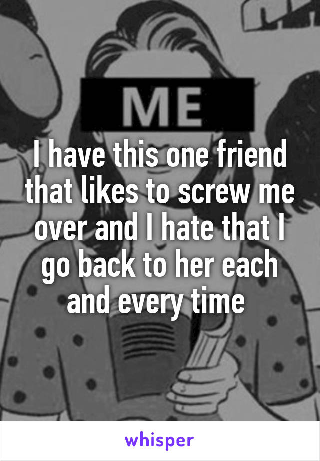 I have this one friend that likes to screw me over and I hate that I go back to her each and every time 