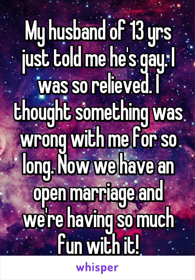 My husband of 13 yrs just told me he's gay. I was so relieved. I thought something was wrong with me for so long. Now we have an open marriage and we're having so much fun with it!