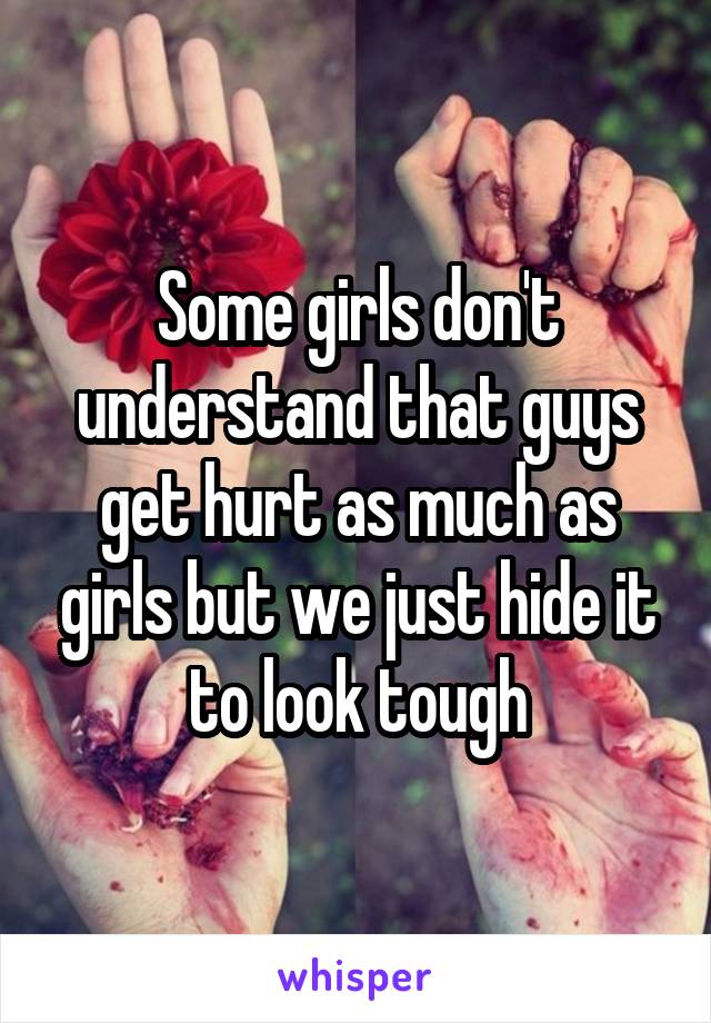 Some girls don't understand that guys get hurt as much as girls but we just hide it to look tough