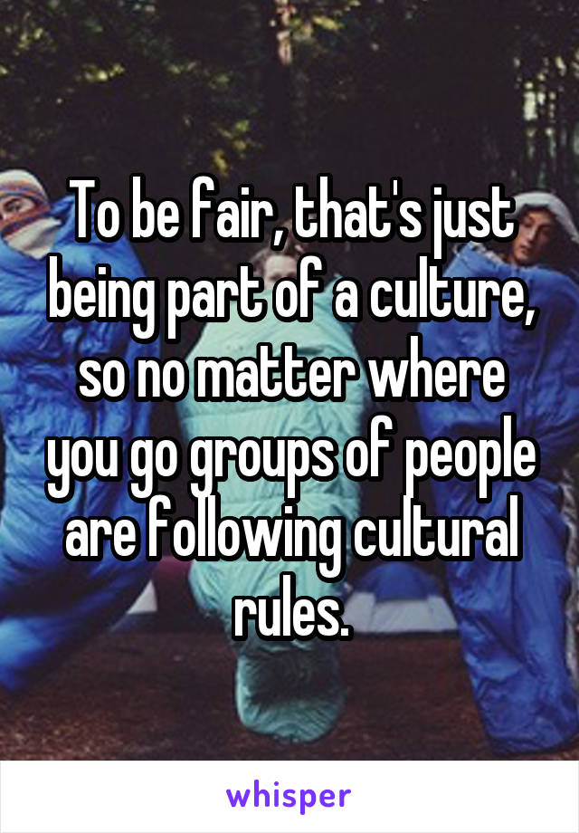 To be fair, that's just being part of a culture, so no matter where you go groups of people are following cultural rules.