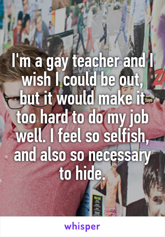 I'm a gay teacher and I wish I could be out, but it would make it too hard to do my job well. I feel so selfish, and also so necessary to hide.